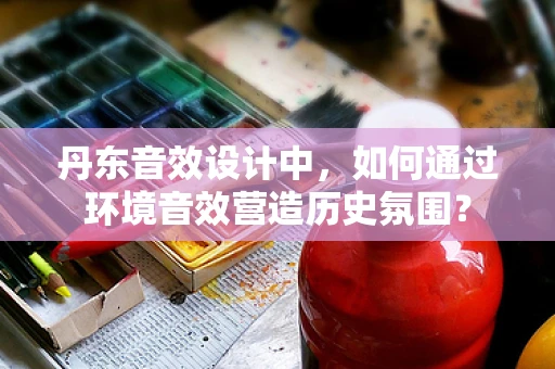 丹东音效设计中，如何通过环境音效营造历史氛围？
