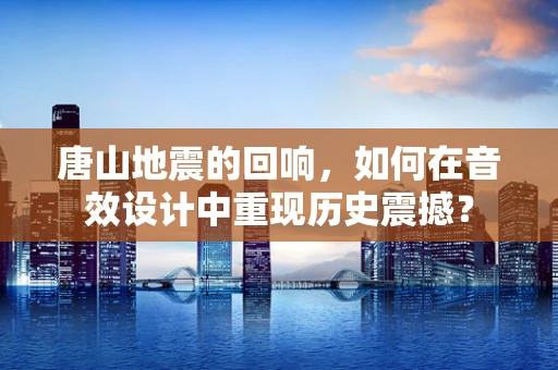 唐山地震的回响，如何在音效设计中重现历史震撼？