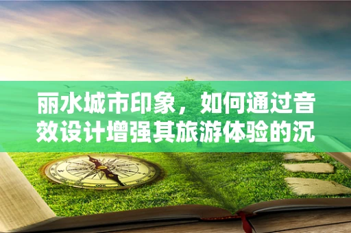 丽水城市印象，如何通过音效设计增强其旅游体验的沉浸感？