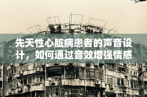先天性心脏病患者的声音设计，如何通过音效增强情感共鸣？