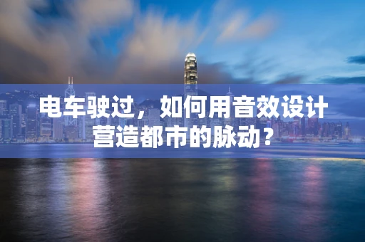电车驶过，如何用音效设计营造都市的脉动？