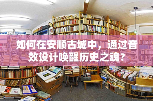 如何在安顺古城中，通过音效设计唤醒历史之魂？