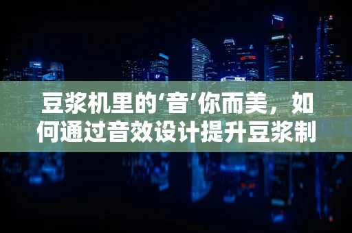 豆浆机里的‘音’你而美，如何通过音效设计提升豆浆制作的体验？