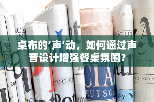 桌布的‘声’动，如何通过声音设计增强餐桌氛围？