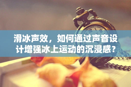 滑冰声效，如何通过声音设计增强冰上运动的沉浸感？
