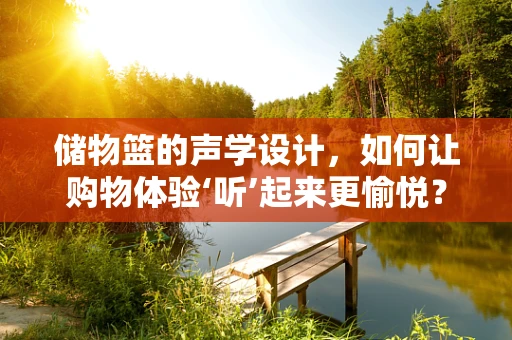 储物篮的声学设计，如何让购物体验‘听’起来更愉悦？