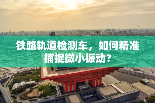 铁路轨道检测车，如何精准捕捉微小振动？