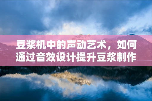 豆浆机中的声动艺术，如何通过音效设计提升豆浆制作体验？