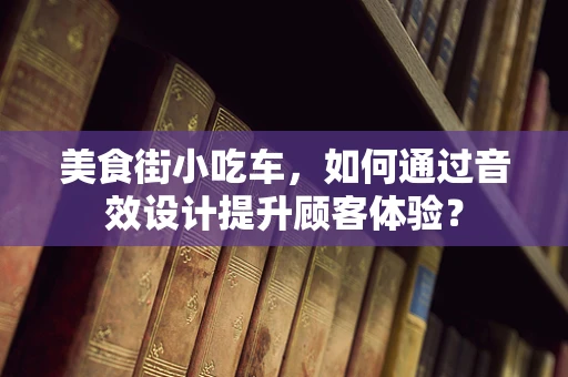 美食街小吃车，如何通过音效设计提升顾客体验？