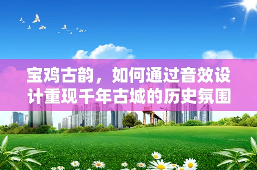 宝鸡古韵，如何通过音效设计重现千年古城的历史氛围？