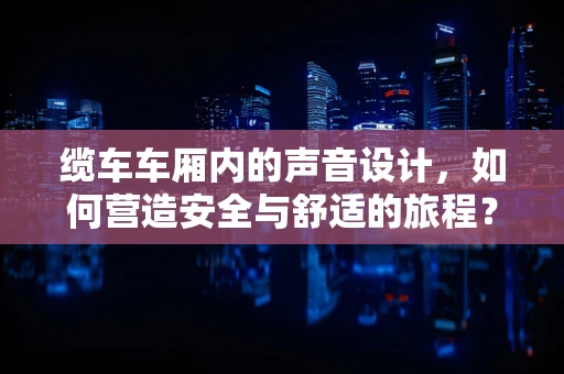缆车车厢内的声音设计，如何营造安全与舒适的旅程？