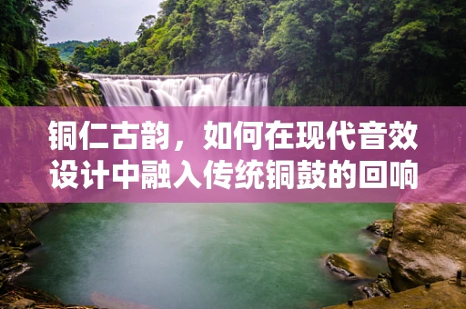 铜仁古韵，如何在现代音效设计中融入传统铜鼓的回响？