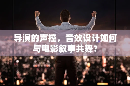导演的声控，音效设计如何与电影叙事共舞？