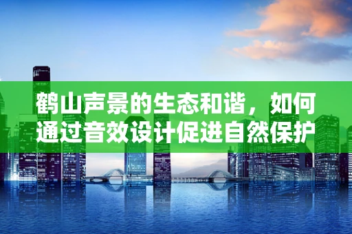 鹤山声景的生态和谐，如何通过音效设计促进自然保护？