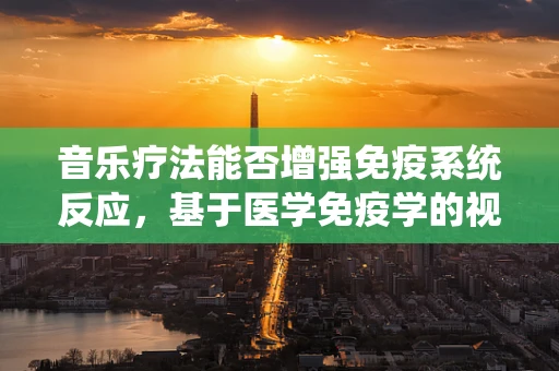 音乐疗法能否增强免疫系统反应，基于医学免疫学的视角