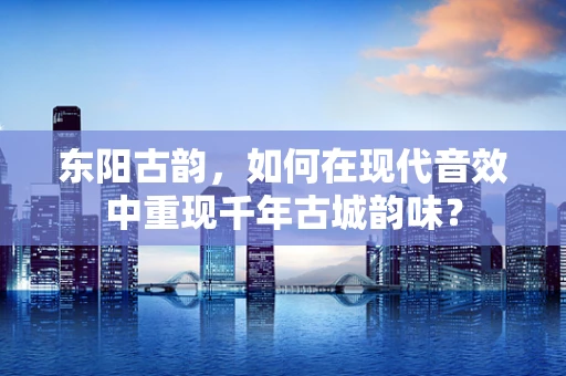 东阳古韵，如何在现代音效中重现千年古城韵味？