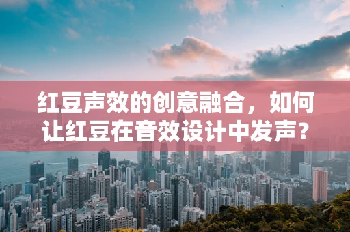 红豆声效的创意融合，如何让红豆在音效设计中发声？