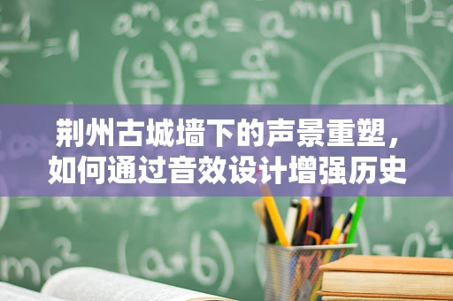 荆州古城墙下的声景重塑，如何通过音效设计增强历史韵味？