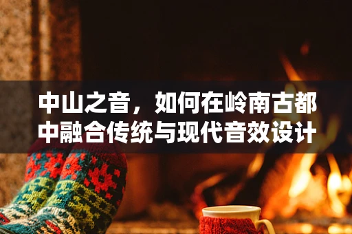 中山之音，如何在岭南古都中融合传统与现代音效设计？