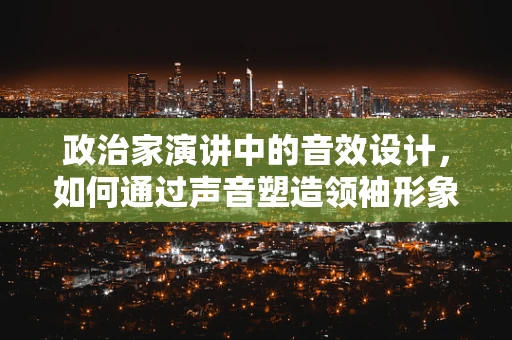 政治家演讲中的音效设计，如何通过声音塑造领袖形象？