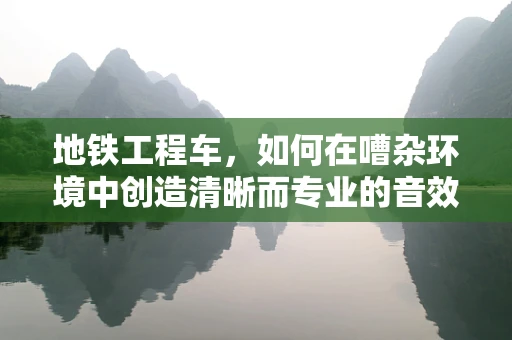 地铁工程车，如何在嘈杂环境中创造清晰而专业的音效？