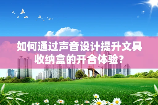 如何通过声音设计提升文具收纳盒的开合体验？