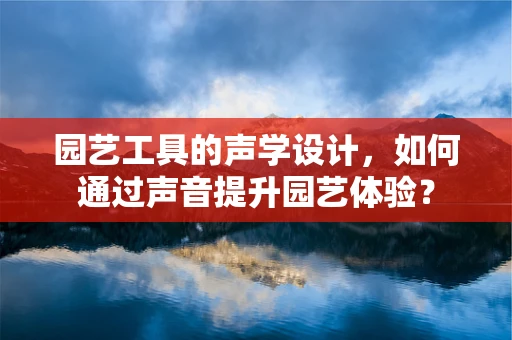 园艺工具的声学设计，如何通过声音提升园艺体验？
