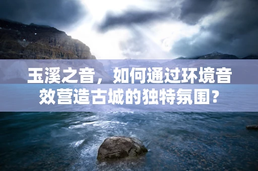玉溪之音，如何通过环境音效营造古城的独特氛围？