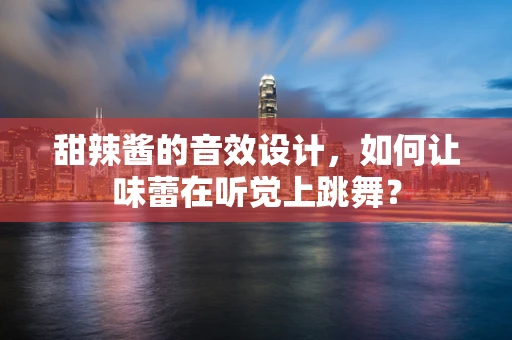 甜辣酱的音效设计，如何让味蕾在听觉上跳舞？