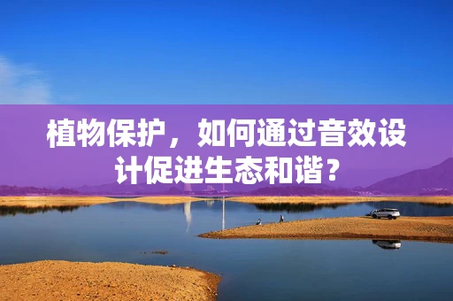 植物保护，如何通过音效设计促进生态和谐？