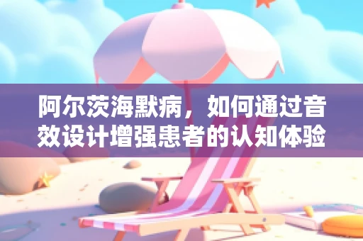 阿尔茨海默病，如何通过音效设计增强患者的认知体验？