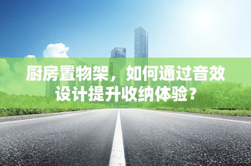 厨房置物架，如何通过音效设计提升收纳体验？