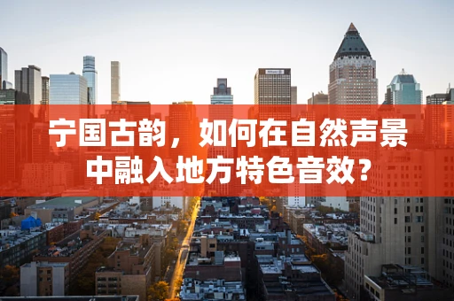 宁国古韵，如何在自然声景中融入地方特色音效？