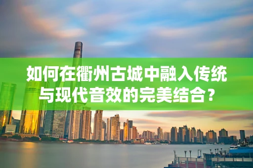 如何在衢州古城中融入传统与现代音效的完美结合？