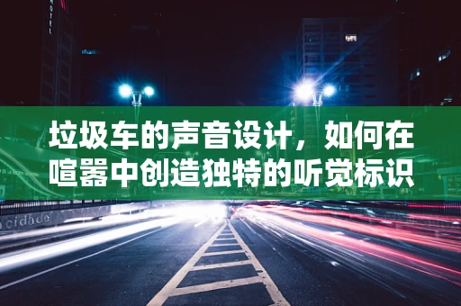 垃圾车的声音设计，如何在喧嚣中创造独特的听觉标识？