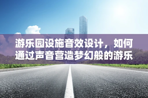 游乐园设施音效设计，如何通过声音营造梦幻般的游乐体验？
