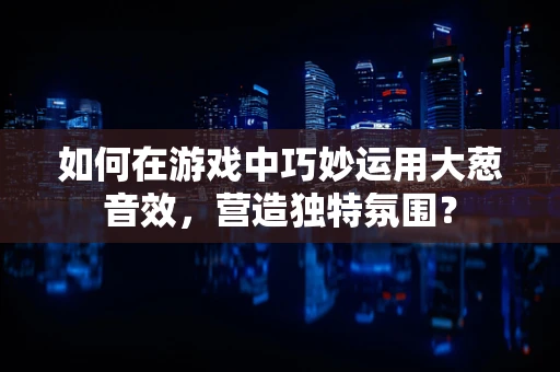 如何在游戏中巧妙运用大葱音效，营造独特氛围？