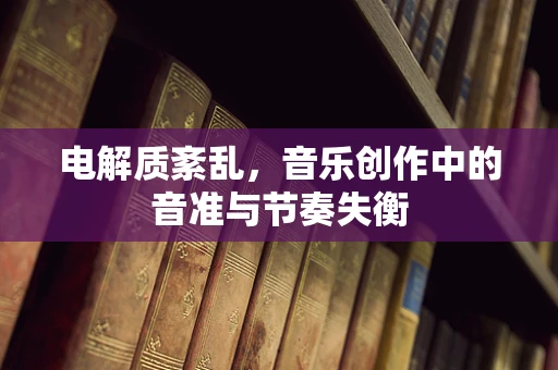 电解质紊乱，音乐创作中的音准与节奏失衡