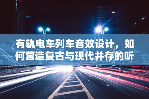 有轨电车列车音效设计，如何营造复古与现代并存的听觉体验？