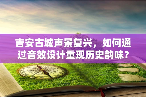 吉安古城声景复兴，如何通过音效设计重现历史韵味？