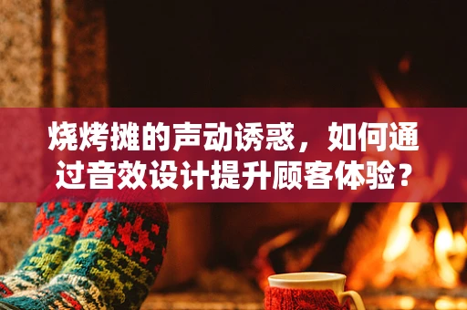 烧烤摊的声动诱惑，如何通过音效设计提升顾客体验？