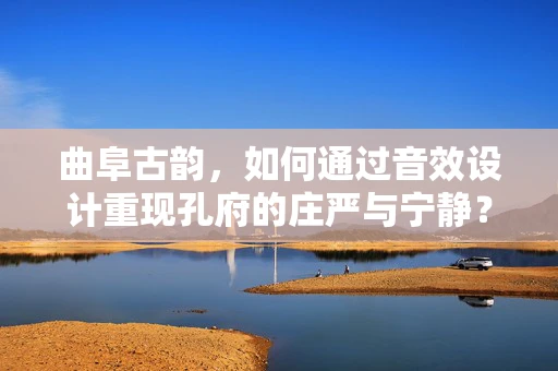 曲阜古韵，如何通过音效设计重现孔府的庄严与宁静？