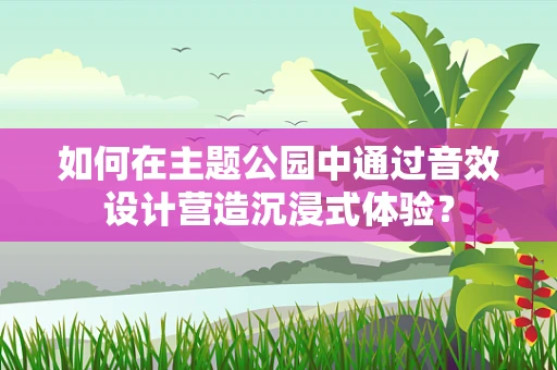 如何在主题公园中通过音效设计营造沉浸式体验？