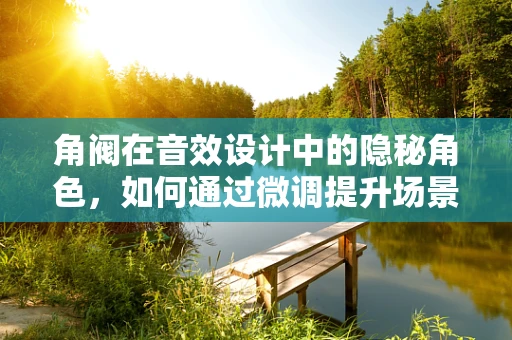 角阀在音效设计中的隐秘角色，如何通过微调提升场景真实感？