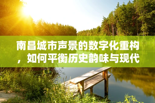 南昌城市声景的数字化重构，如何平衡历史韵味与现代活力？
