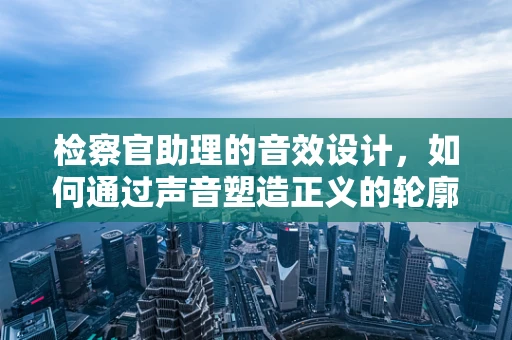 检察官助理的音效设计，如何通过声音塑造正义的轮廓？