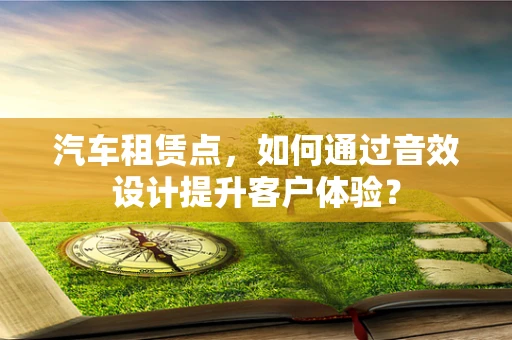 汽车租赁点，如何通过音效设计提升客户体验？