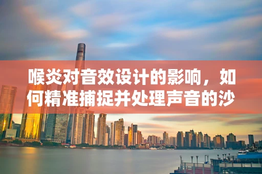 喉炎对音效设计的影响，如何精准捕捉并处理声音的沙哑质感？