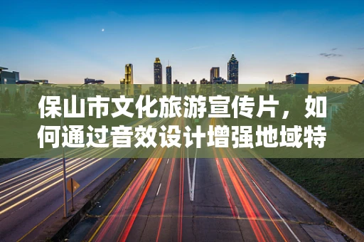 保山市文化旅游宣传片，如何通过音效设计增强地域特色？
