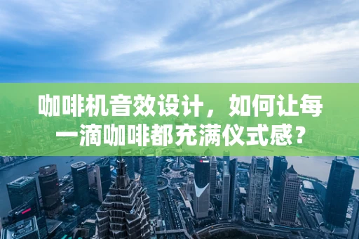 咖啡机音效设计，如何让每一滴咖啡都充满仪式感？